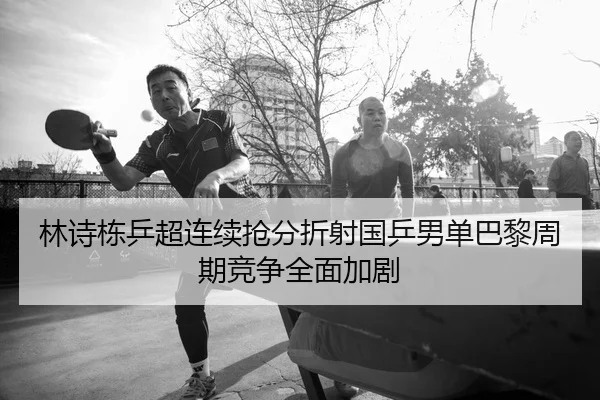 林诗栋乒超连续抢分折射国乒男单巴黎周期竞争全面加剧