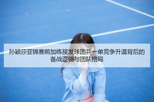 孙颖莎亚锦赛前加练接发球国乒一单竞争升温背后的备战逻辑与团队格局