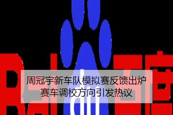 周冠宇新车队模拟赛反馈出炉 赛车调校方向引发热议